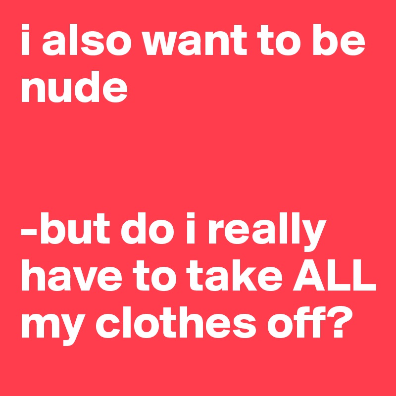 i also want to be nude


-but do i really have to take ALL my clothes off?