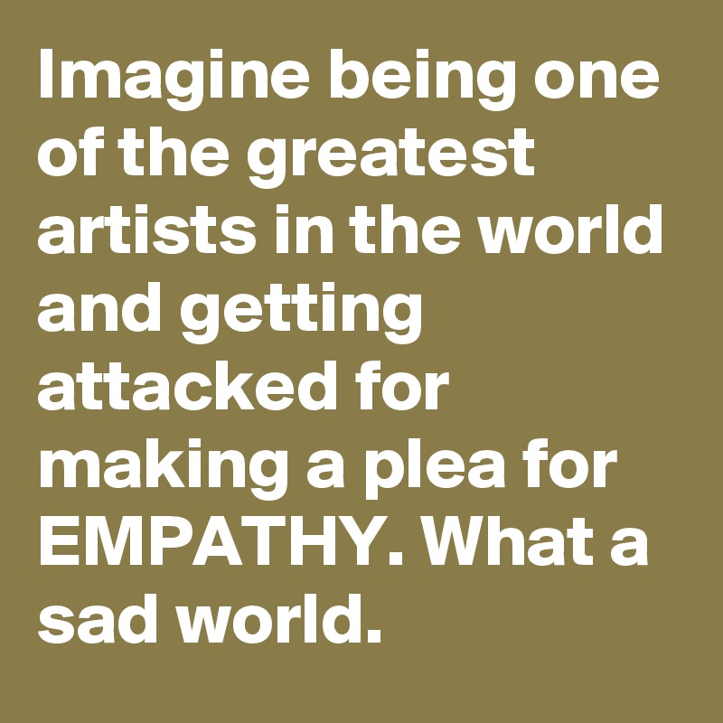 Imagine being one of the greatest artists in the world and getting attacked for making a plea for EMPATHY. What a sad world.