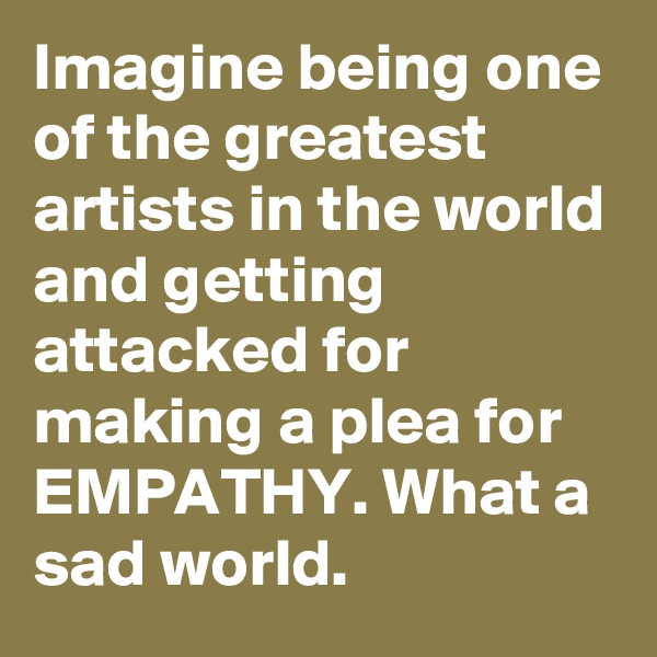 Imagine being one of the greatest artists in the world and getting attacked for making a plea for EMPATHY. What a sad world.