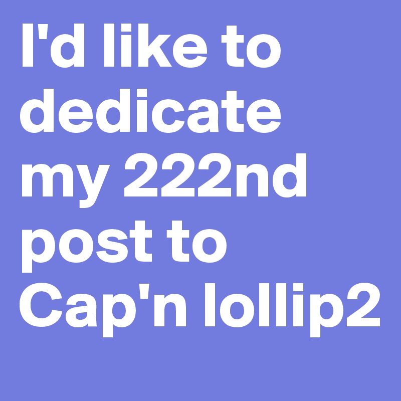 I'd like to dedicate my 222nd post to Cap'n lollip2