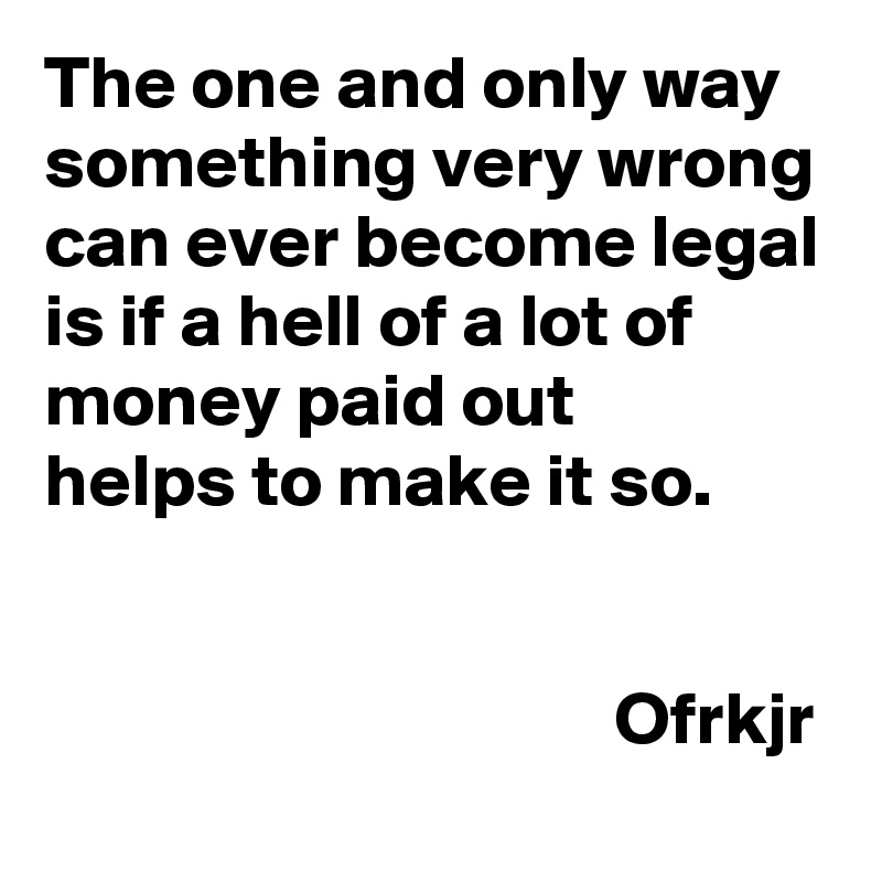 The one and only way something very wrong can ever become legal is if a hell of a lot of money paid out 
helps to make it so.

                                                                                          Ofrkjr