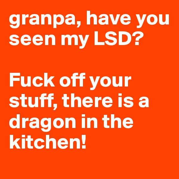 granpa, have you seen my LSD?

Fuck off your stuff, there is a dragon in the kitchen! 