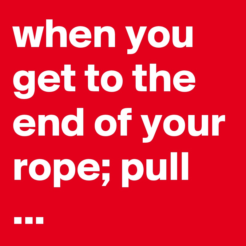 when you get to the end of your rope; pull ...