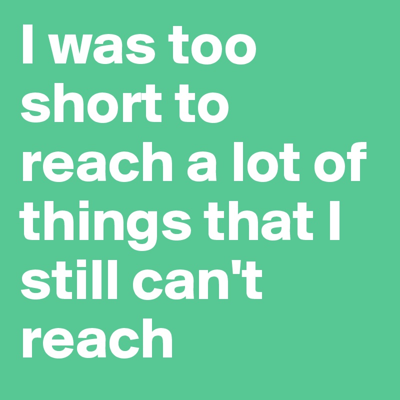 I was too short to reach a lot of things that I still can't reach