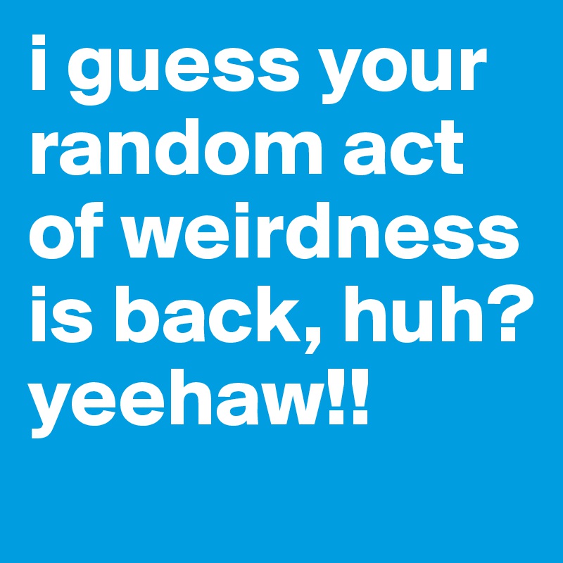 i guess your random act of weirdness is back, huh? yeehaw!!