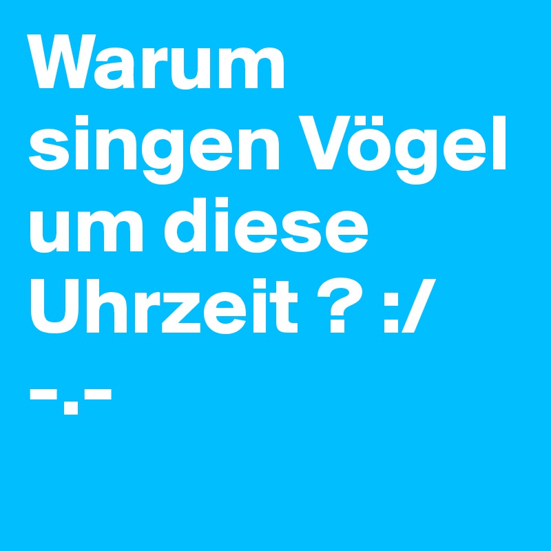 Warum singen Vögel um diese Uhrzeit ? :/ -.-
