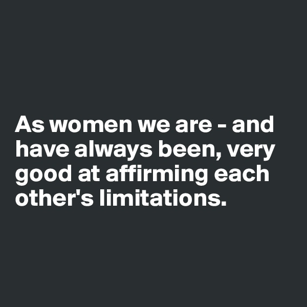 



As women we are - and have always been, very good at affirming each other's limitations.


