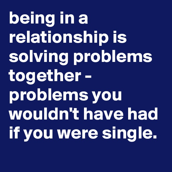 being in a relationship is solving problems together - problems you wouldn't have had if you were single.
