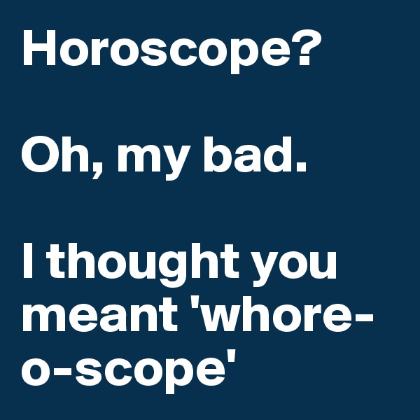 Horoscope?

Oh, my bad.

I thought you meant 'whore-o-scope' 