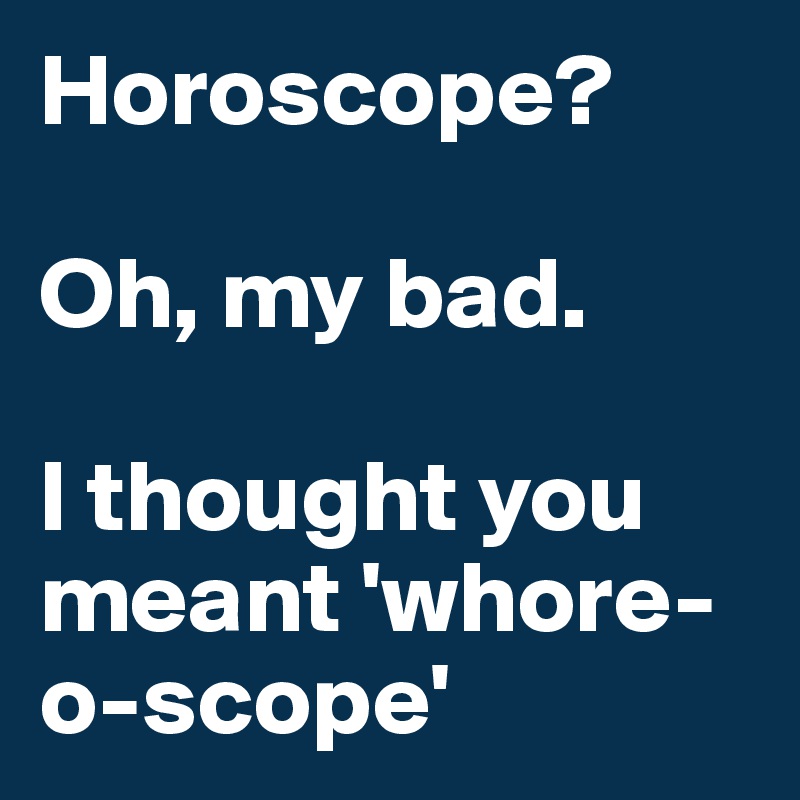 Horoscope?

Oh, my bad.

I thought you meant 'whore-o-scope' 