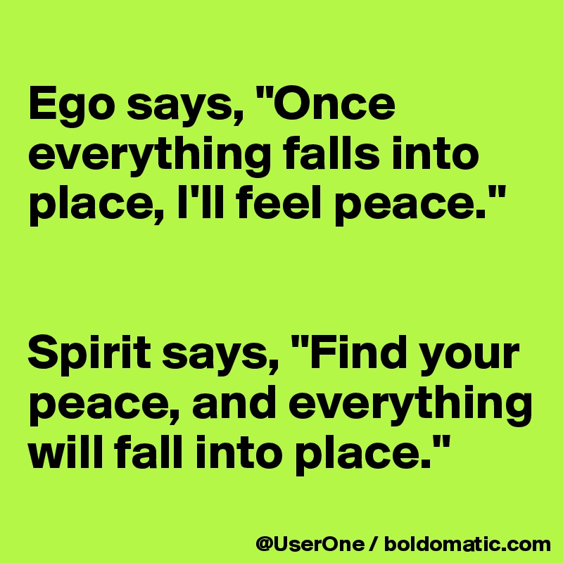 
Ego says, "Once everything falls into place, I'll feel peace."


Spirit says, "Find your peace, and everything will fall into place."
