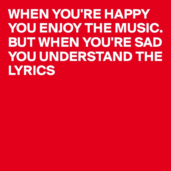 WHEN YOU'RE HAPPY YOU ENJOY THE MUSIC.
BUT WHEN YOU'RE SAD YOU UNDERSTAND THE LYRICS 




