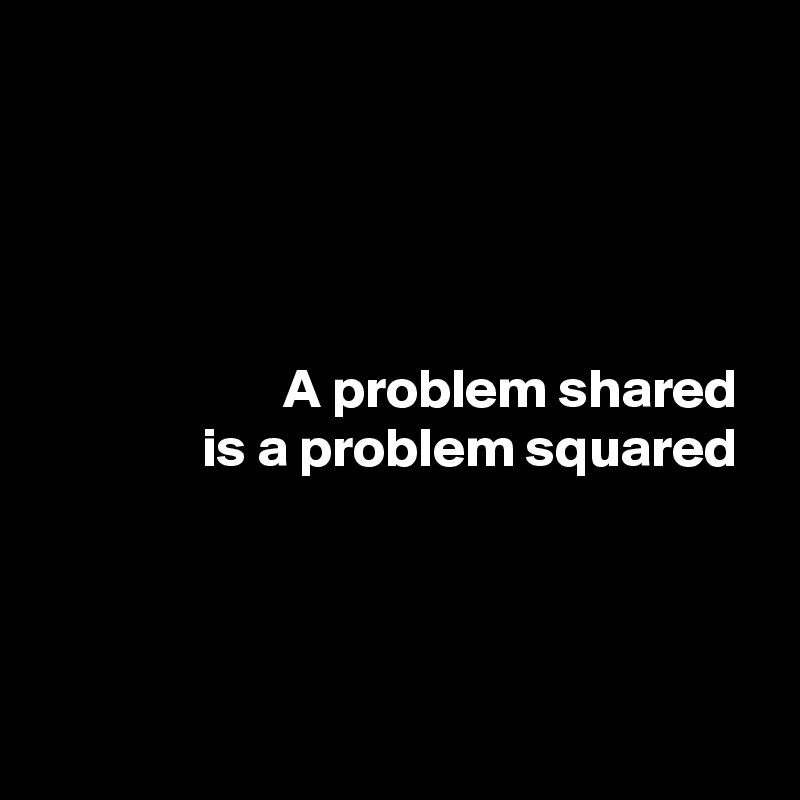 




A problem shared 
is a problem squared 




