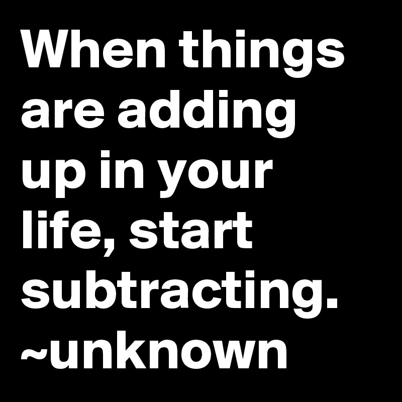 When things are adding up in your life, start subtracting.
~unknown