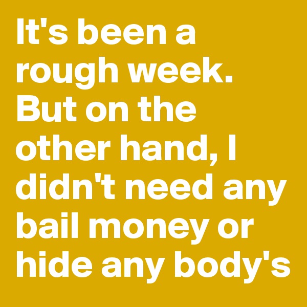 It's been a rough week.
But on the other hand, I didn't need any bail money or hide any body's