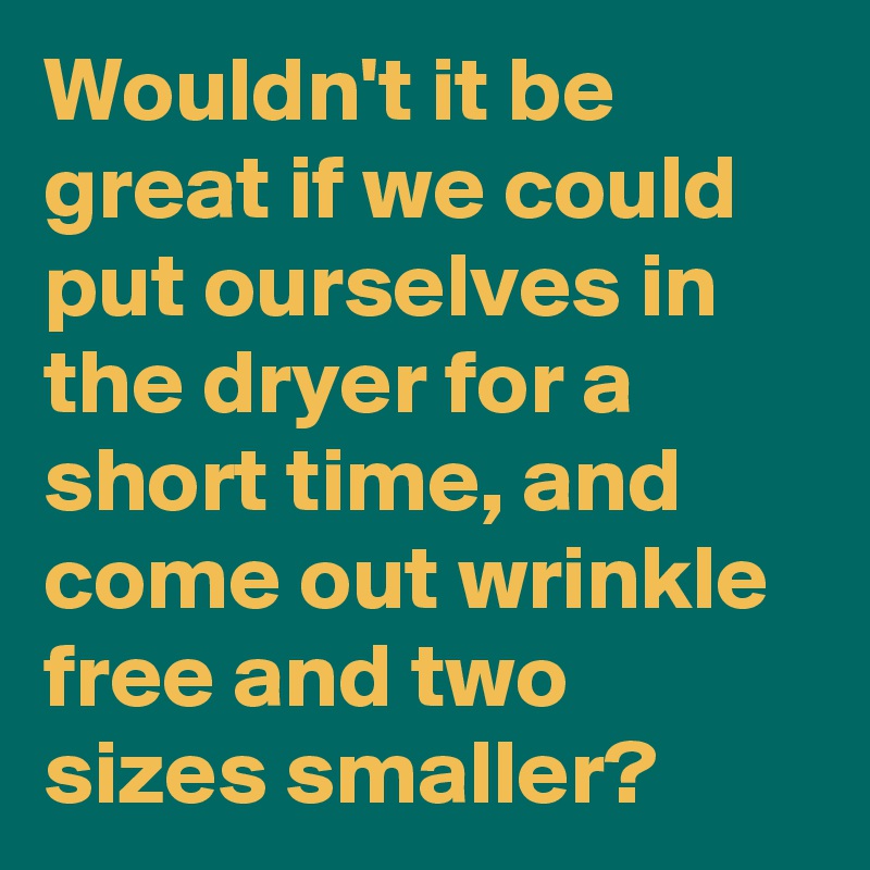 Wouldn't it be great if we could put ourselves in the dryer for a short time, and come out wrinkle free and two sizes smaller?