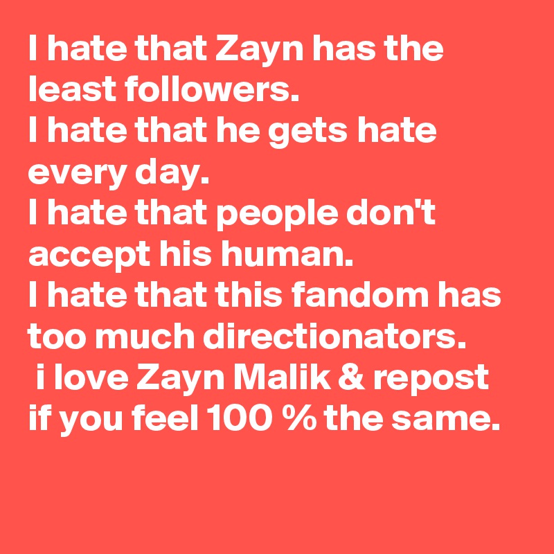 I hate that Zayn has the least followers.
I hate that he gets hate every day.
I hate that people don't accept his human.
I hate that this fandom has too much directionators.
 i love Zayn Malik & repost if you feel 100 % the same.