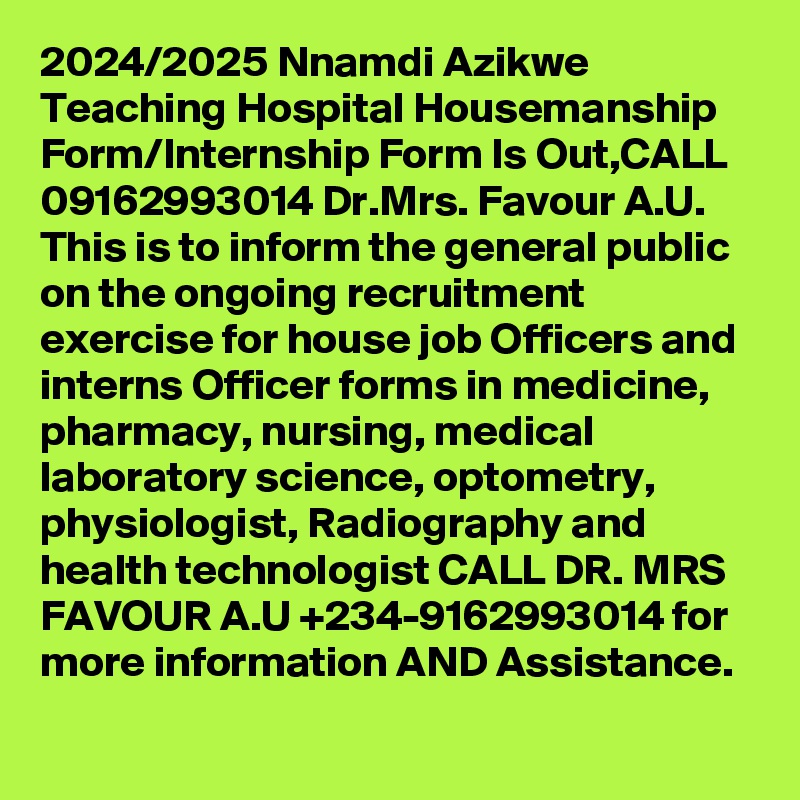 2024/2025 Nnamdi Azikwe Teaching Hospital Housemanship Form/Internship Form Is Out,CALL 09162993014 Dr.Mrs. Favour A.U. This is to inform the general public on the ongoing recruitment exercise for house job Officers and interns Officer forms in medicine, pharmacy, nursing, medical laboratory science, optometry, physiologist, Radiography and health technologist CALL DR. MRS FAVOUR A.U +234-9162993014 for more information AND Assistance.