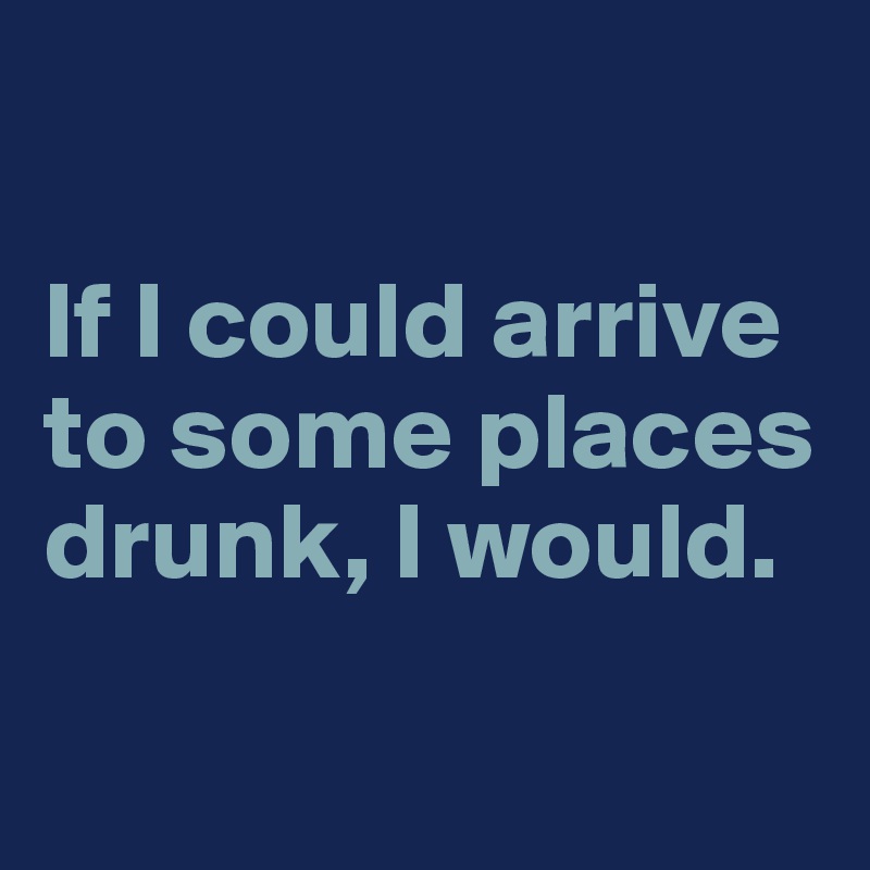 

If I could arrive to some places drunk, I would.

