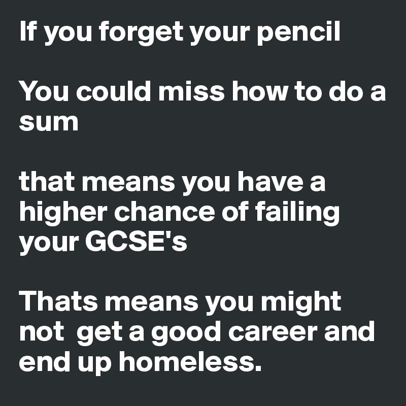 If you forget your pencil

You could miss how to do a sum

that means you have a higher chance of failing your GCSE's

Thats means you might not  get a good career and end up homeless.