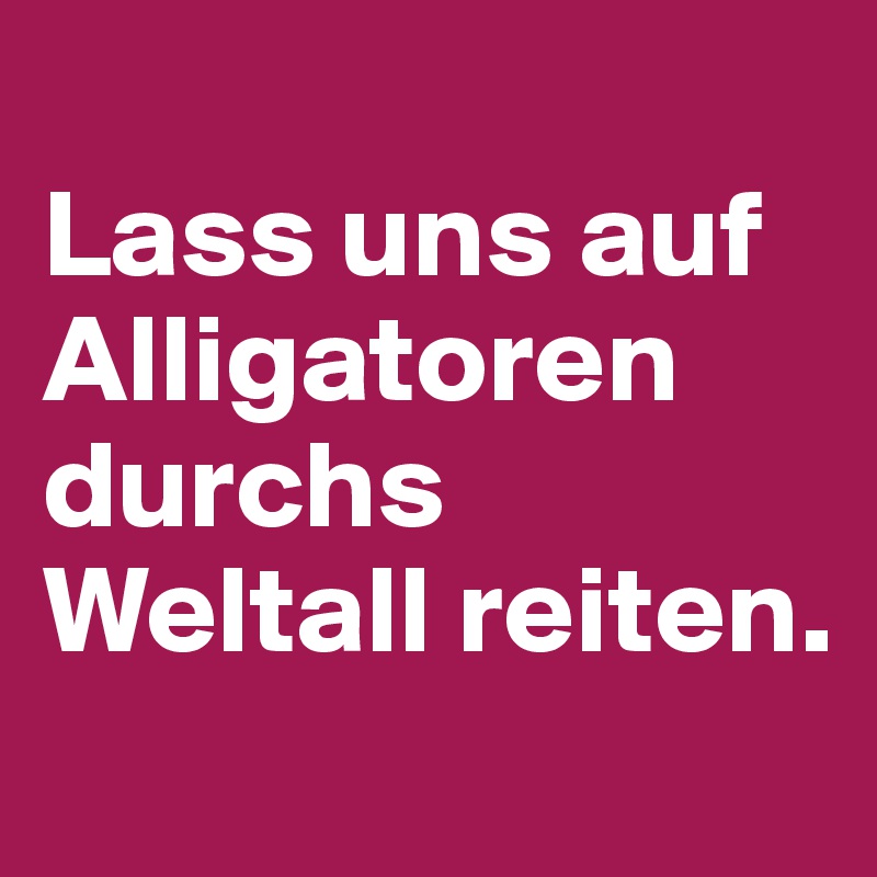 
Lass uns auf Alligatoren durchs Weltall reiten.
