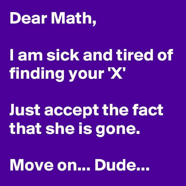 Dear Math,

I am sick and tired of finding your 'X'

Just accept the fact that she is gone.

Move on... Dude... 