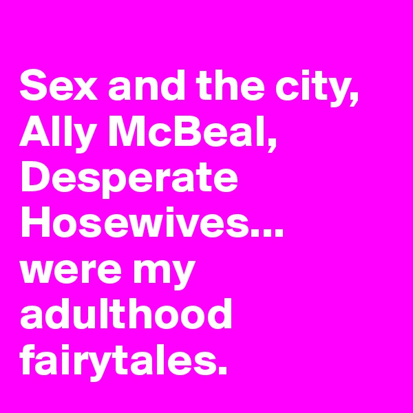 
Sex and the city, Ally McBeal, Desperate Hosewives... were my adulthood fairytales. 