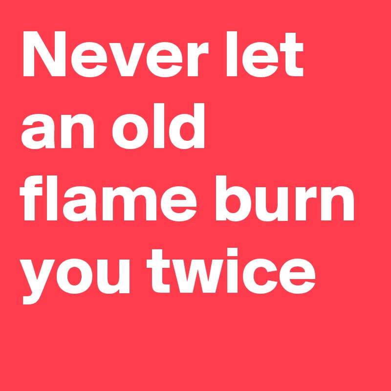 Never let an old flame burn you twice