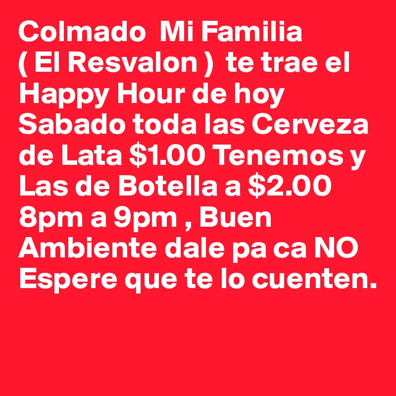 Colmado  Mi Familia                           ( El Resvalon )  te trae el Happy Hour de hoy Sabado toda las Cerveza de Lata $1.00 Tenemos y Las de Botella a $2.00 8pm a 9pm , Buen Ambiente dale pa ca NO Espere que te lo cuenten.

