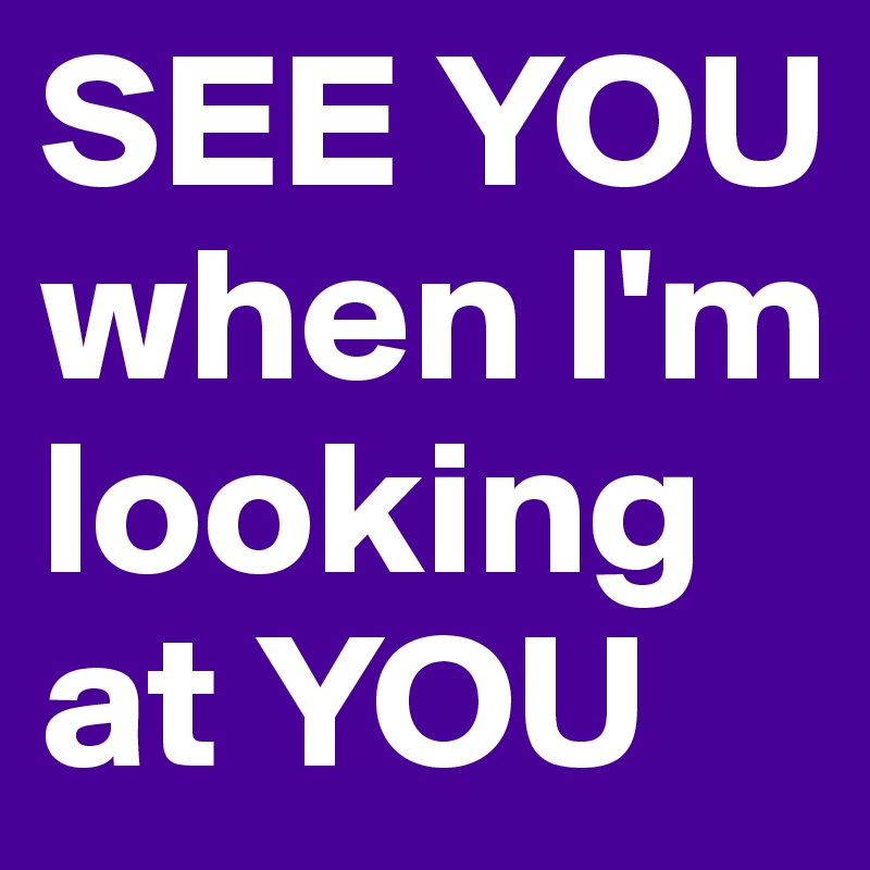 SEE YOU when I'm looking at YOU