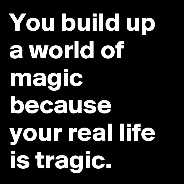 You build up a world of magic because your real life is tragic.