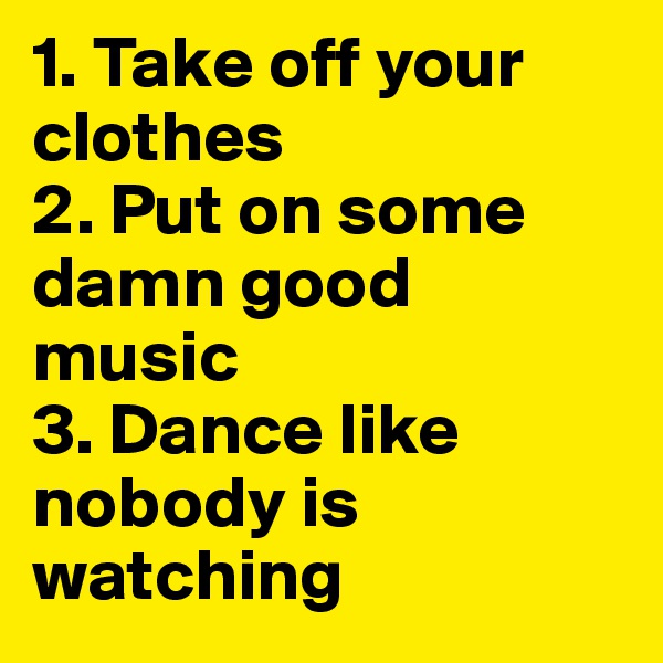 1. Take off your clothes
2. Put on some damn good music
3. Dance like nobody is watching