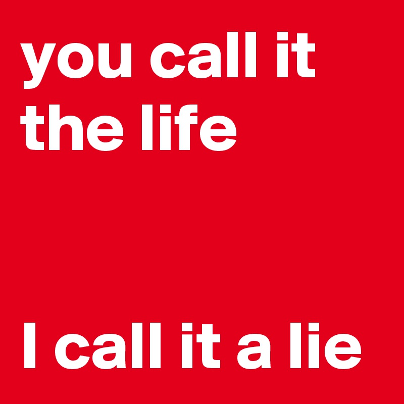 you call it the life


I call it a lie