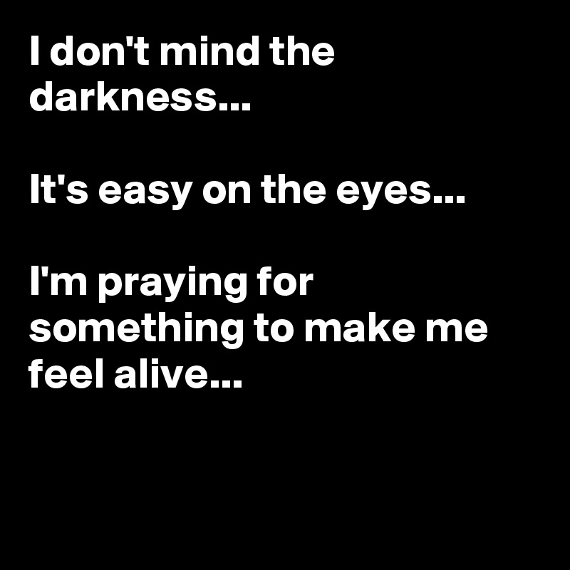 I don't mind the darkness...

It's easy on the eyes...

I'm praying for something to make me feel alive...


