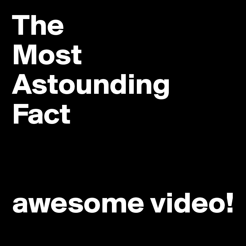 The 
Most Astounding Fact


awesome video!