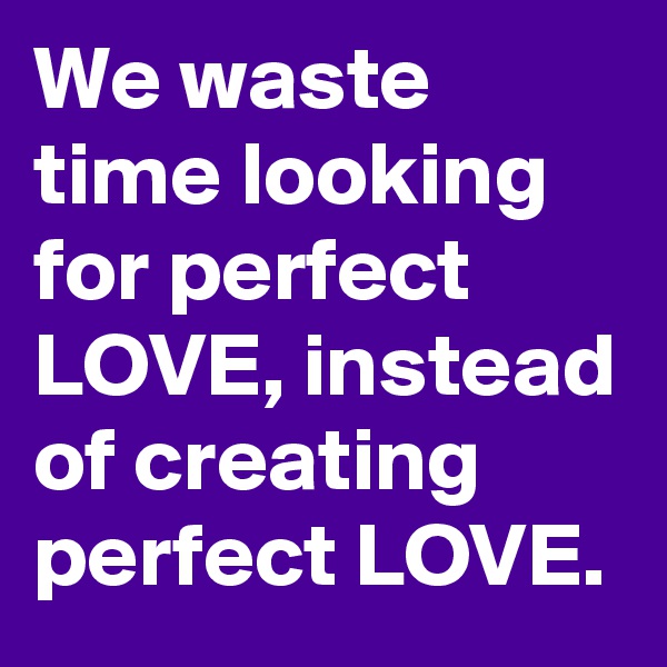 We waste time looking for perfect LOVE, instead of creating perfect LOVE.