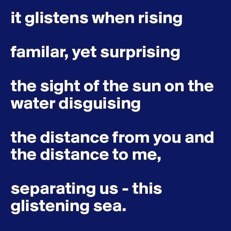 it glistens when rising

familar, yet surprising

the sight of the sun on the water disguising
 
the distance from you and the distance to me,

separating us - this glistening sea. 