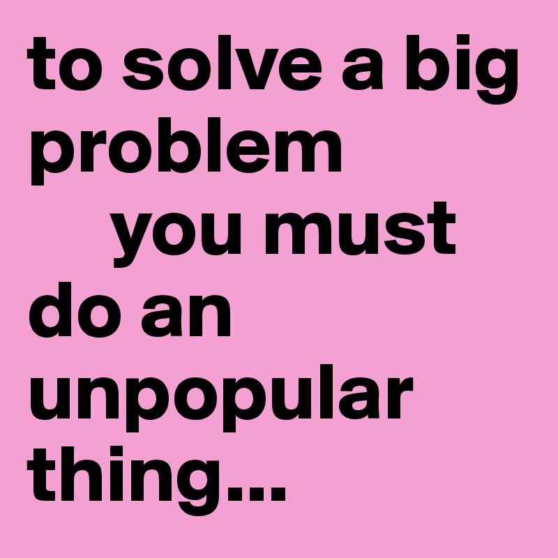 to solve a big problem
     you must do an unpopular thing...