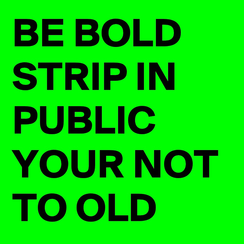BE BOLD STRIP IN PUBLIC YOUR NOT TO OLD