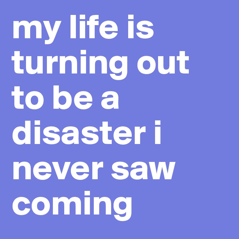my life is turning out to be a disaster i never saw coming