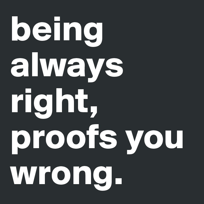 being always right, proofs you wrong.