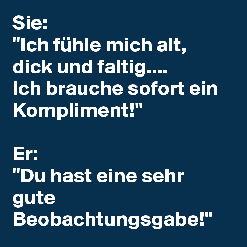 Sie:
"Ich fühle mich alt, dick und faltig.... 
Ich brauche sofort ein Kompliment!" 

Er: 
"Du hast eine sehr gute Beobachtungsgabe!"