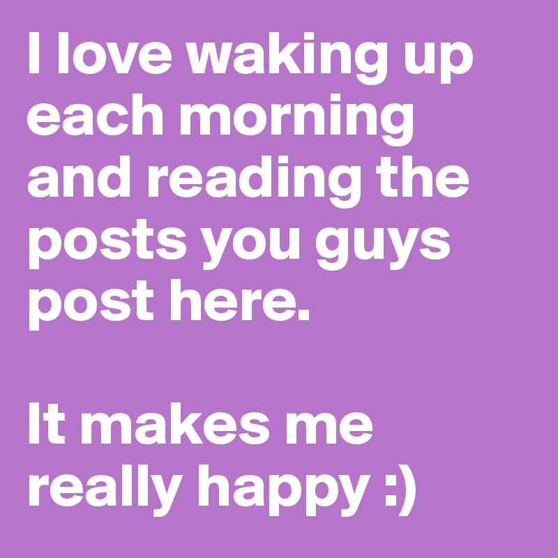 I love waking up each morning and reading the posts you guys post here. 

It makes me really happy :) 