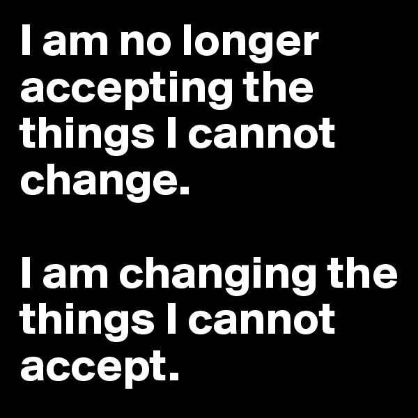 I am no longer accepting the things I cannot change. 

I am changing the things I cannot accept. 