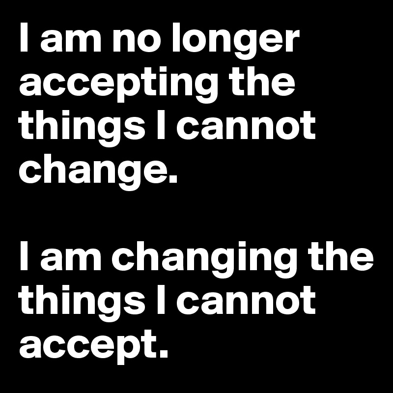 I am no longer accepting the things I cannot change. 

I am changing the things I cannot accept. 