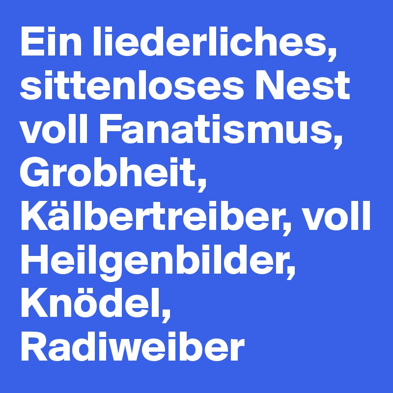 Ein liederliches, sittenloses Nest voll Fanatismus, Grobheit, Kälbertreiber, voll Heilgenbilder, Knödel, Radiweiber