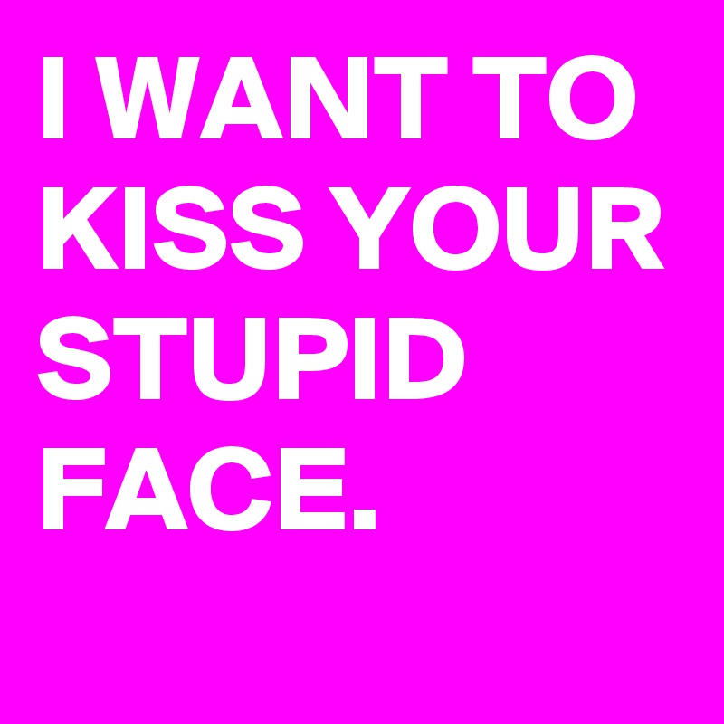I WANT TO KISS YOUR STUPID FACE.