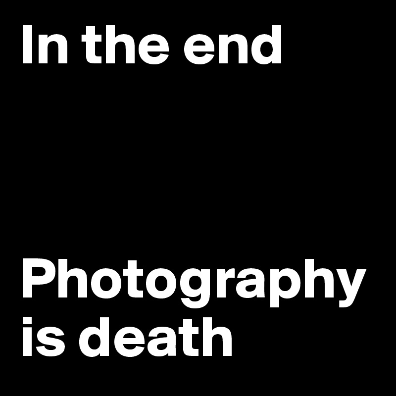 In the end 



Photography is death