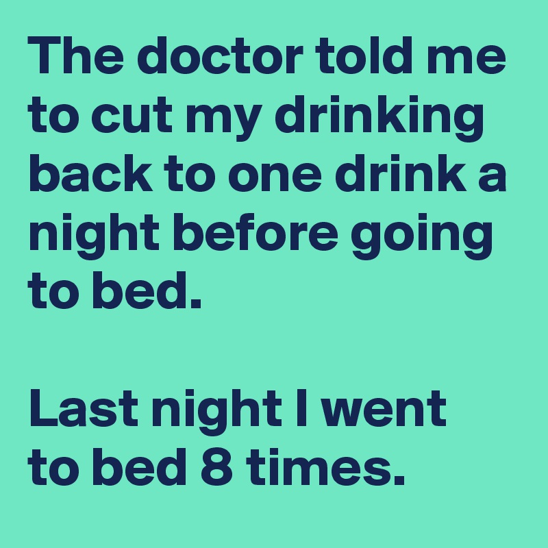 The doctor told me to cut my drinking back to one drink a night before going to bed.  

Last night I went to bed 8 times.