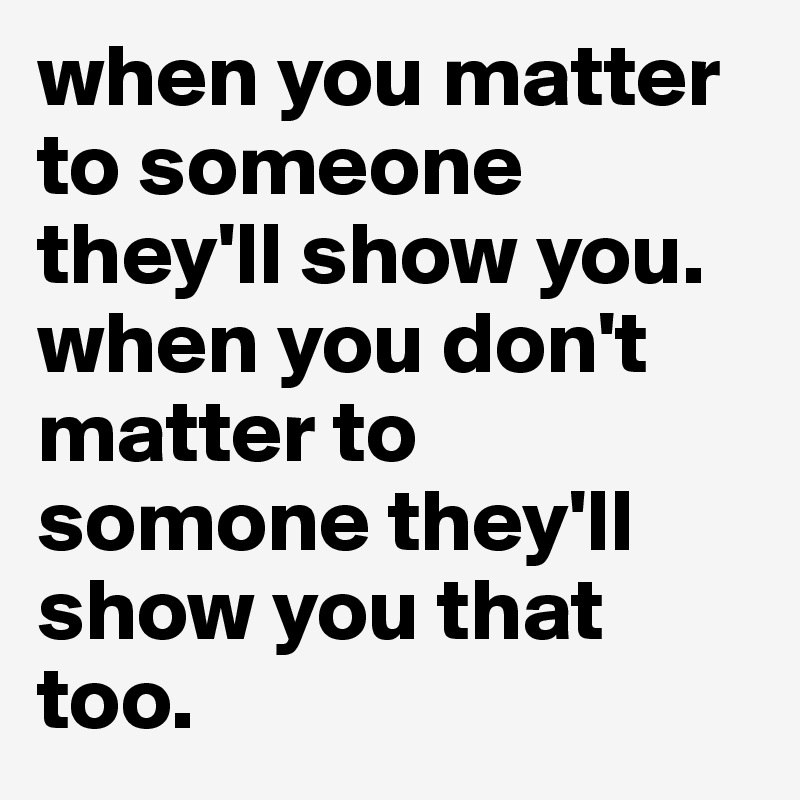when you matter to someone they'll show you. when you don't matter to somone they'll show you that too.